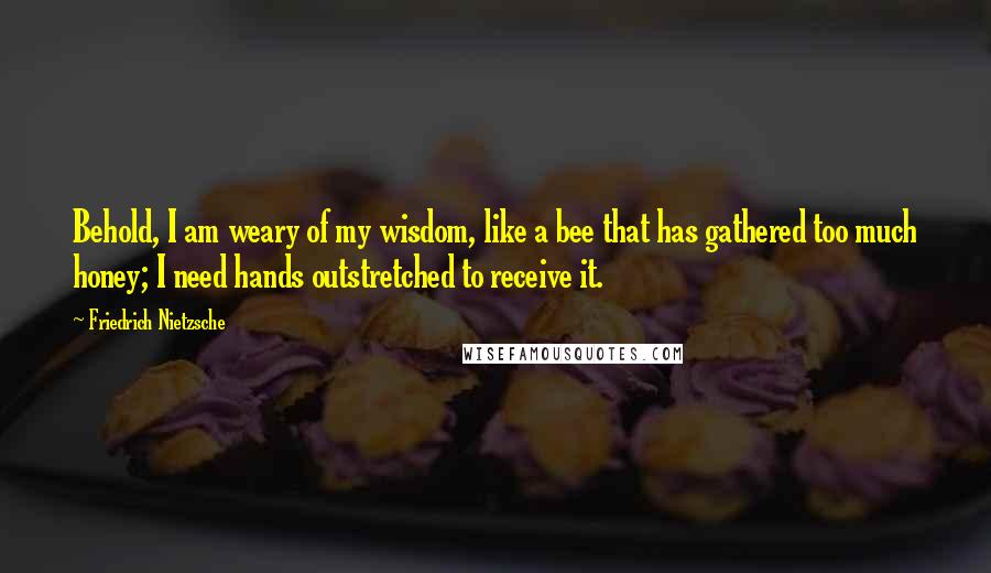 Friedrich Nietzsche Quotes: Behold, I am weary of my wisdom, like a bee that has gathered too much honey; I need hands outstretched to receive it.