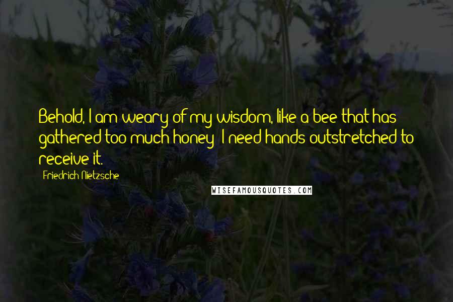 Friedrich Nietzsche Quotes: Behold, I am weary of my wisdom, like a bee that has gathered too much honey; I need hands outstretched to receive it.