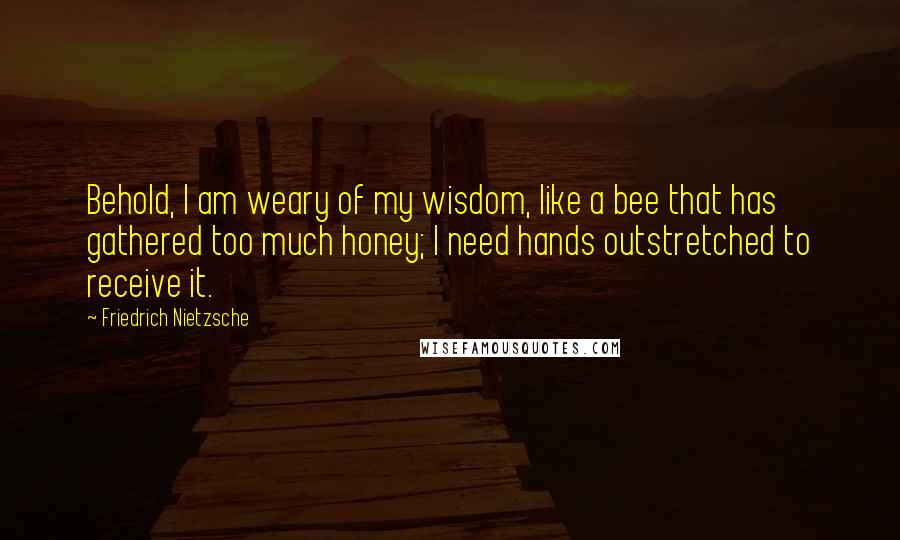 Friedrich Nietzsche Quotes: Behold, I am weary of my wisdom, like a bee that has gathered too much honey; I need hands outstretched to receive it.