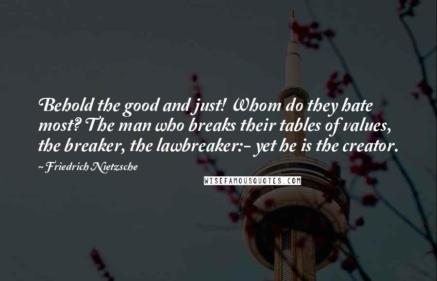 Friedrich Nietzsche Quotes: Behold the good and just! Whom do they hate most? The man who breaks their tables of values, the breaker, the lawbreaker:- yet he is the creator.