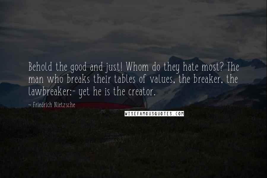 Friedrich Nietzsche Quotes: Behold the good and just! Whom do they hate most? The man who breaks their tables of values, the breaker, the lawbreaker:- yet he is the creator.