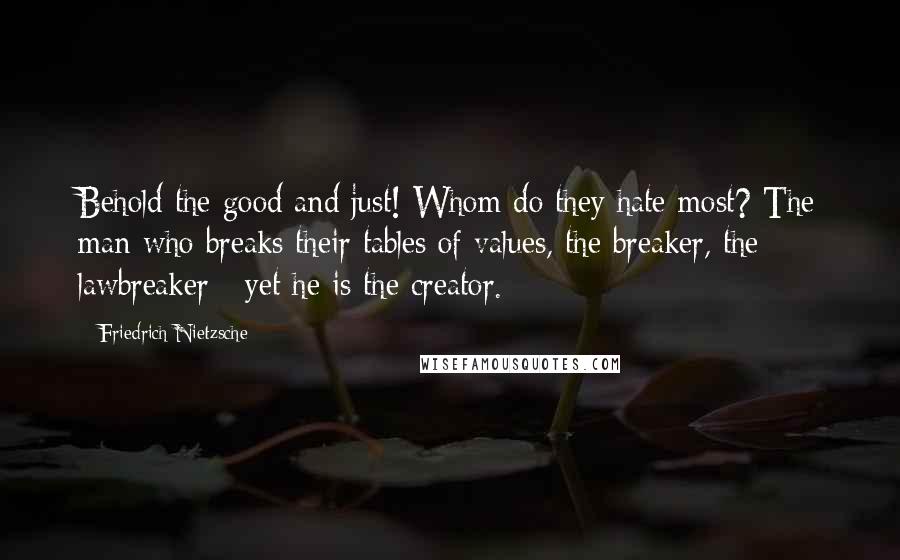 Friedrich Nietzsche Quotes: Behold the good and just! Whom do they hate most? The man who breaks their tables of values, the breaker, the lawbreaker:- yet he is the creator.