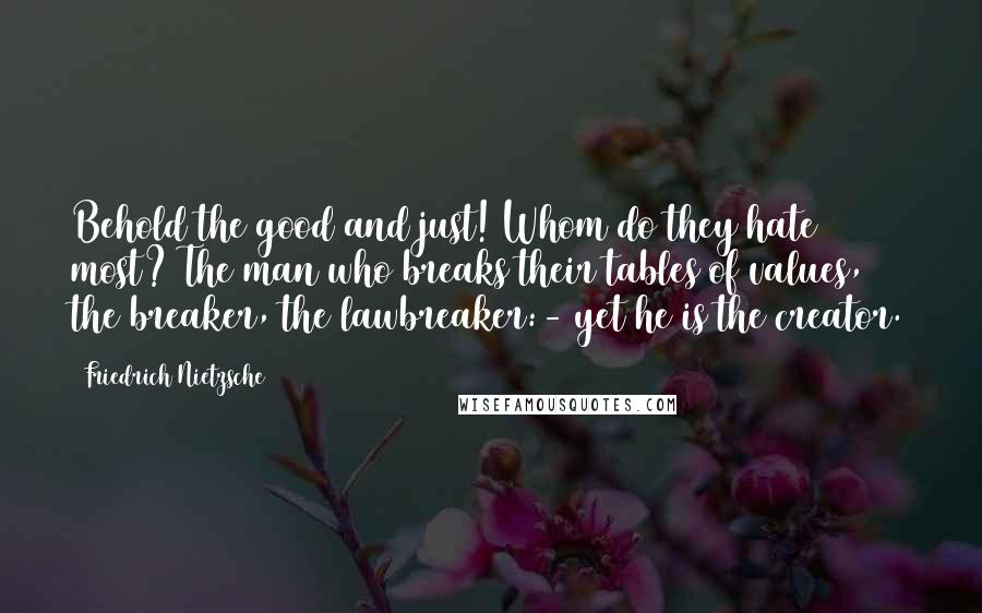 Friedrich Nietzsche Quotes: Behold the good and just! Whom do they hate most? The man who breaks their tables of values, the breaker, the lawbreaker:- yet he is the creator.