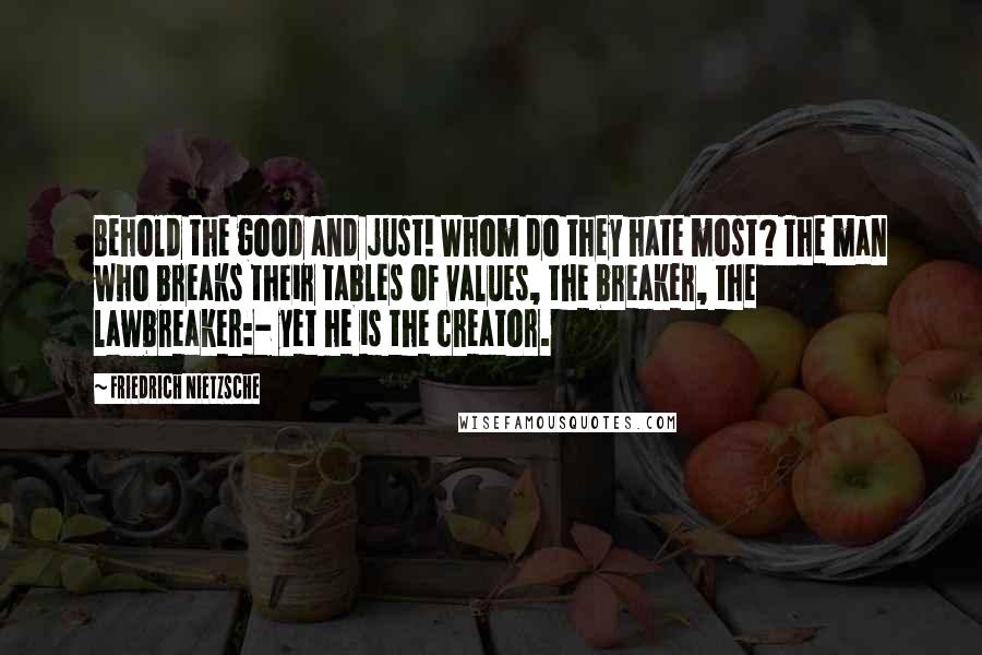 Friedrich Nietzsche Quotes: Behold the good and just! Whom do they hate most? The man who breaks their tables of values, the breaker, the lawbreaker:- yet he is the creator.