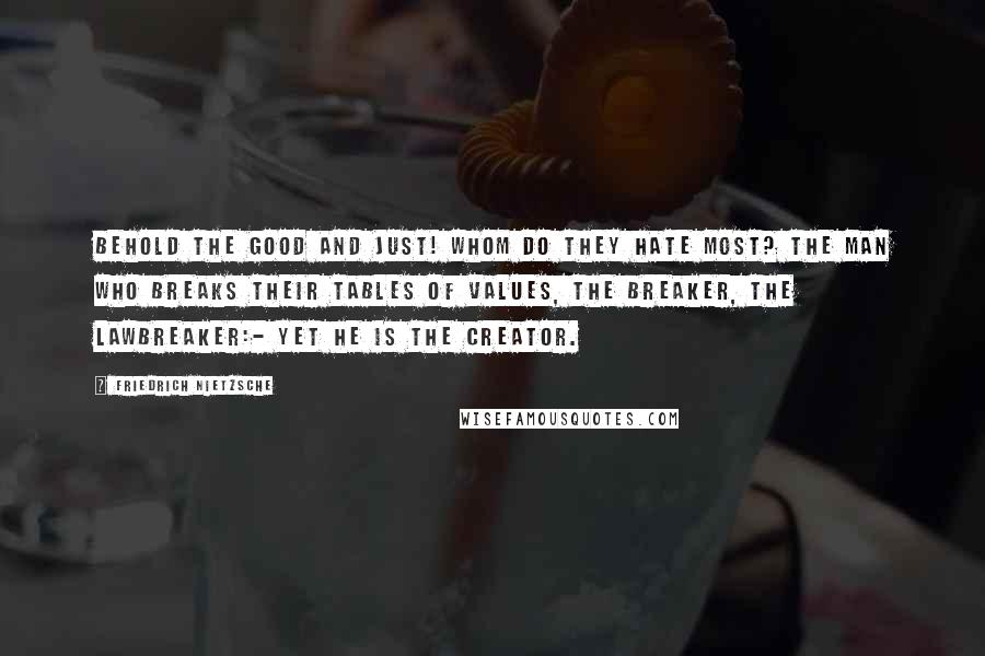 Friedrich Nietzsche Quotes: Behold the good and just! Whom do they hate most? The man who breaks their tables of values, the breaker, the lawbreaker:- yet he is the creator.