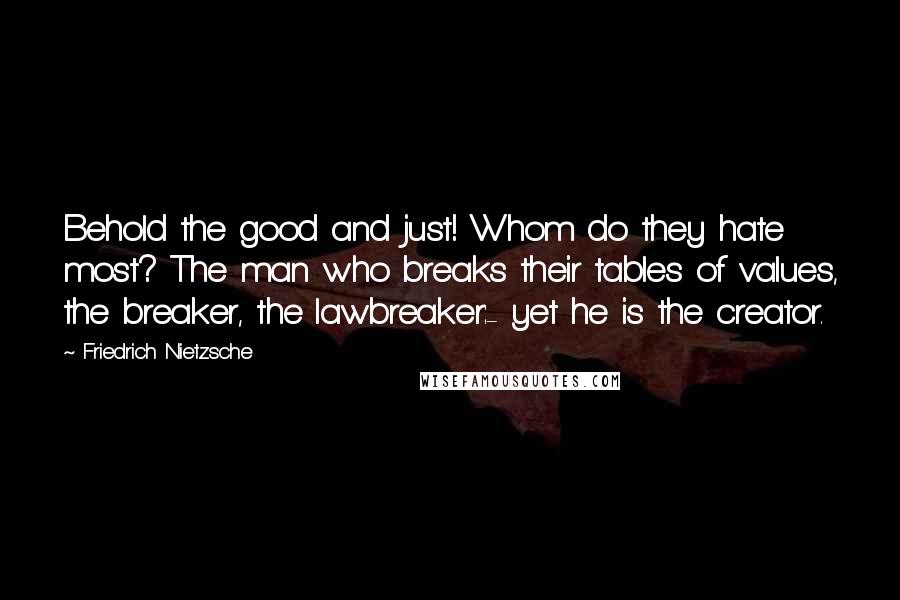 Friedrich Nietzsche Quotes: Behold the good and just! Whom do they hate most? The man who breaks their tables of values, the breaker, the lawbreaker:- yet he is the creator.