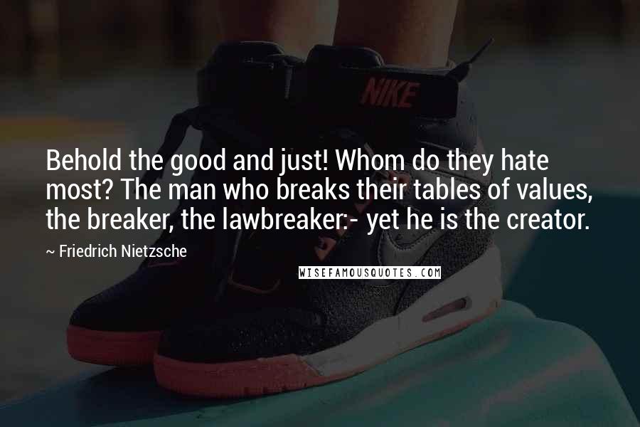 Friedrich Nietzsche Quotes: Behold the good and just! Whom do they hate most? The man who breaks their tables of values, the breaker, the lawbreaker:- yet he is the creator.