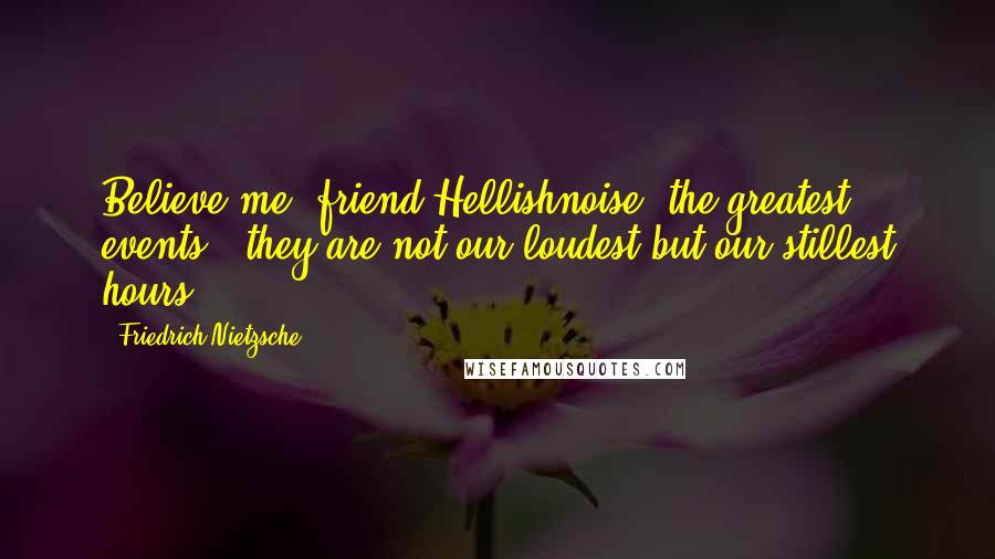 Friedrich Nietzsche Quotes: Believe me, friend Hellishnoise: the greatest events - they are not our loudest but our stillest hours.