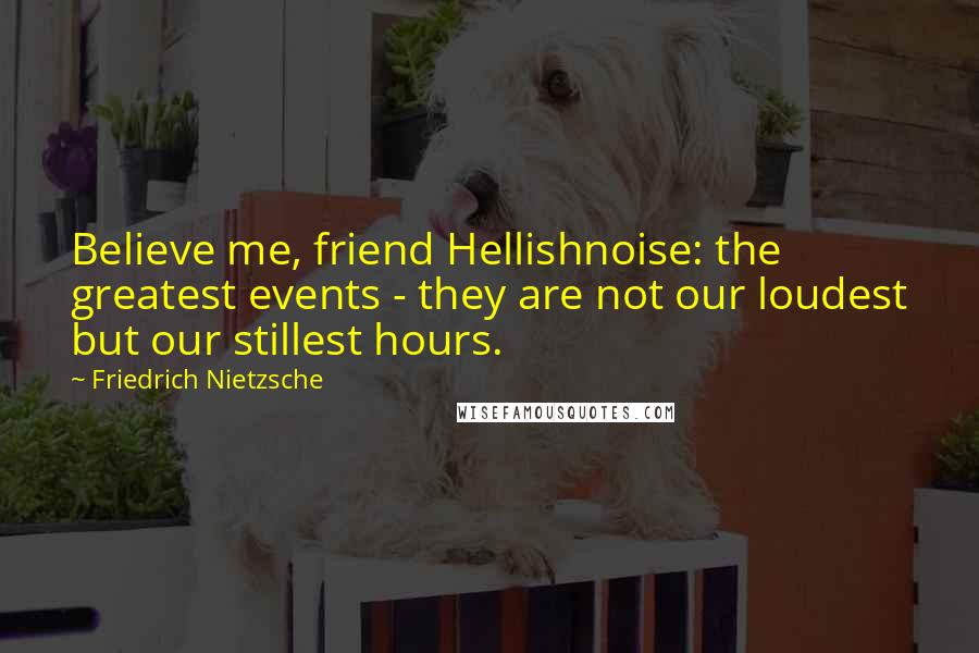 Friedrich Nietzsche Quotes: Believe me, friend Hellishnoise: the greatest events - they are not our loudest but our stillest hours.