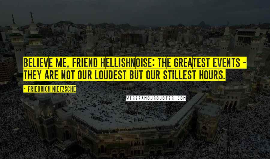 Friedrich Nietzsche Quotes: Believe me, friend Hellishnoise: the greatest events - they are not our loudest but our stillest hours.