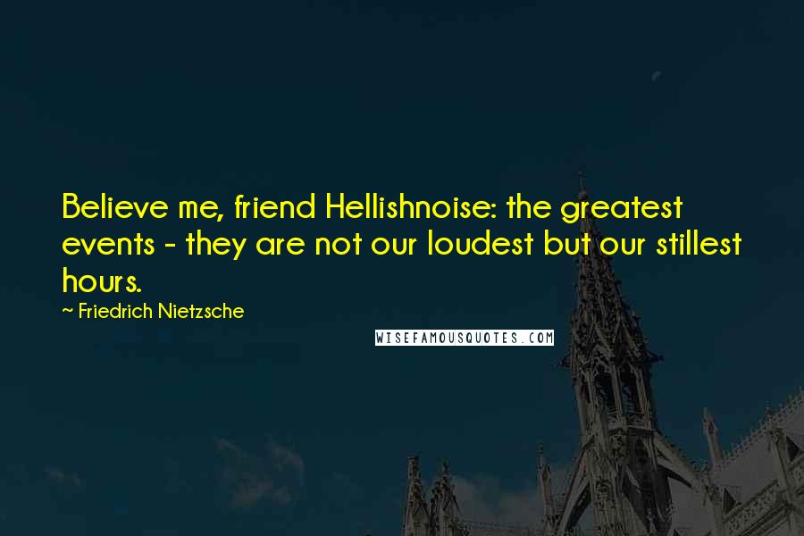 Friedrich Nietzsche Quotes: Believe me, friend Hellishnoise: the greatest events - they are not our loudest but our stillest hours.