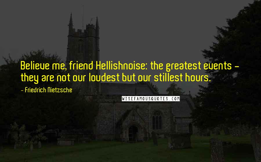 Friedrich Nietzsche Quotes: Believe me, friend Hellishnoise: the greatest events - they are not our loudest but our stillest hours.