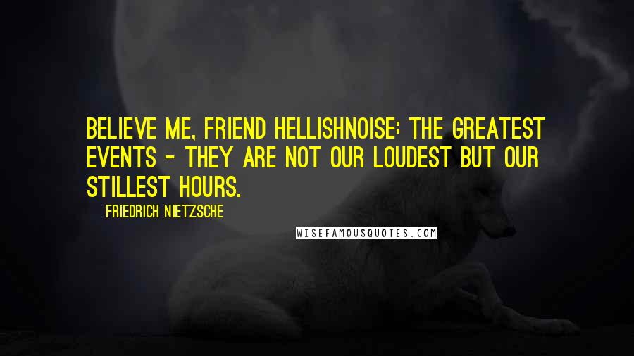 Friedrich Nietzsche Quotes: Believe me, friend Hellishnoise: the greatest events - they are not our loudest but our stillest hours.