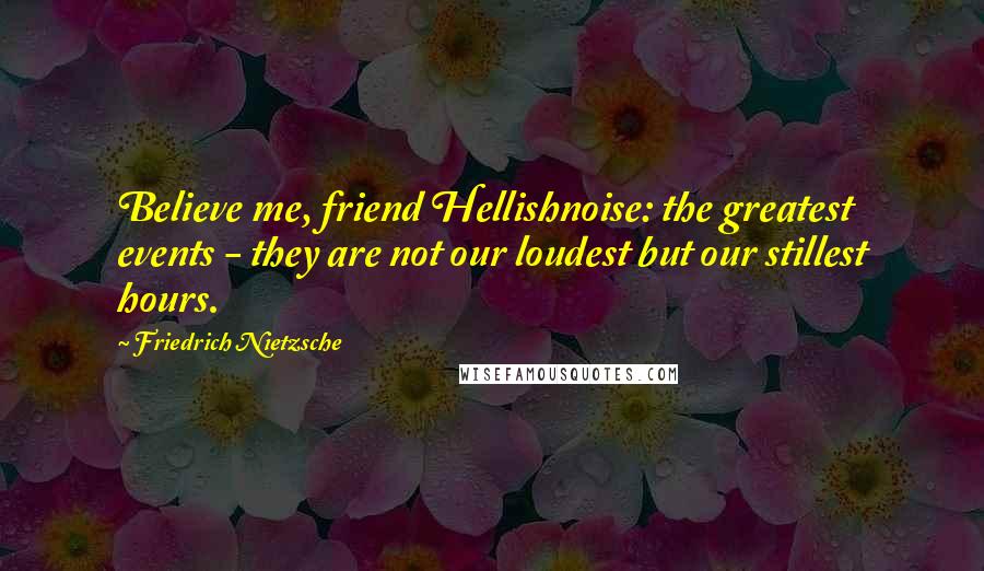 Friedrich Nietzsche Quotes: Believe me, friend Hellishnoise: the greatest events - they are not our loudest but our stillest hours.