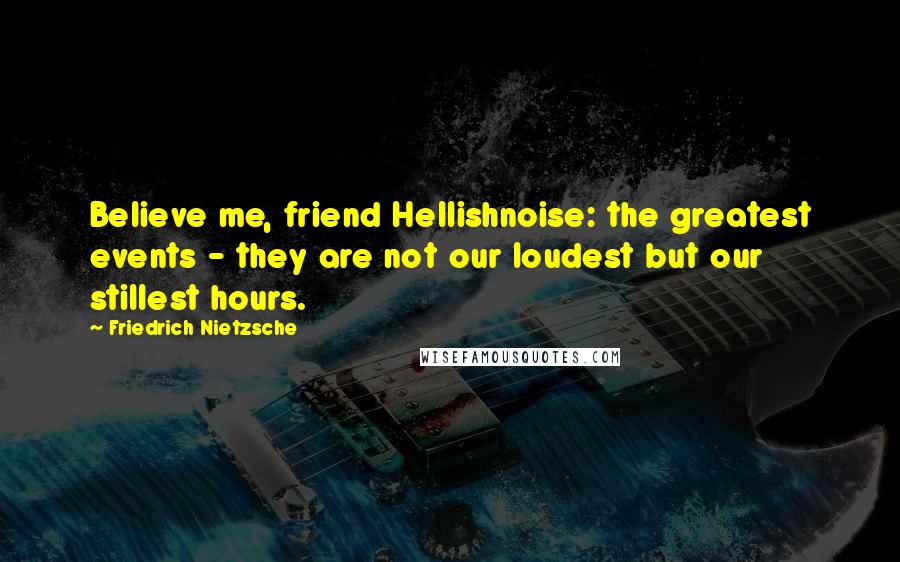 Friedrich Nietzsche Quotes: Believe me, friend Hellishnoise: the greatest events - they are not our loudest but our stillest hours.