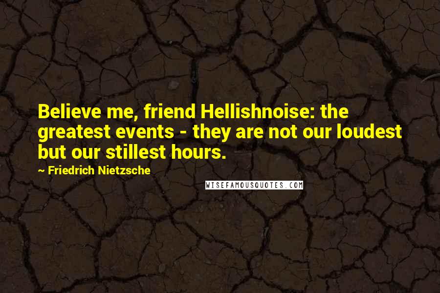 Friedrich Nietzsche Quotes: Believe me, friend Hellishnoise: the greatest events - they are not our loudest but our stillest hours.