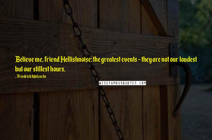 Friedrich Nietzsche Quotes: Believe me, friend Hellishnoise: the greatest events - they are not our loudest but our stillest hours.