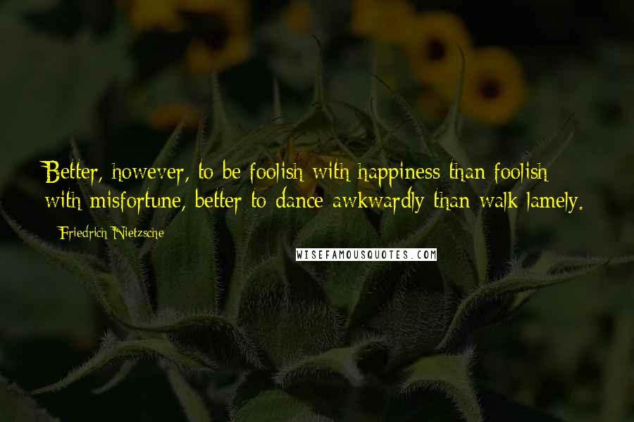 Friedrich Nietzsche Quotes: Better, however, to be foolish with happiness than foolish with misfortune, better to dance awkwardly than walk lamely.