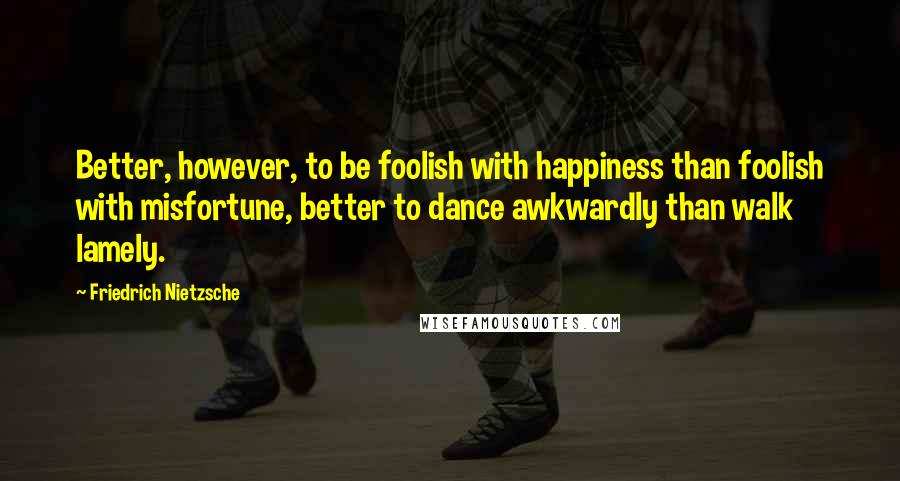 Friedrich Nietzsche Quotes: Better, however, to be foolish with happiness than foolish with misfortune, better to dance awkwardly than walk lamely.