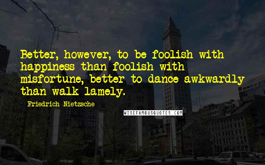 Friedrich Nietzsche Quotes: Better, however, to be foolish with happiness than foolish with misfortune, better to dance awkwardly than walk lamely.
