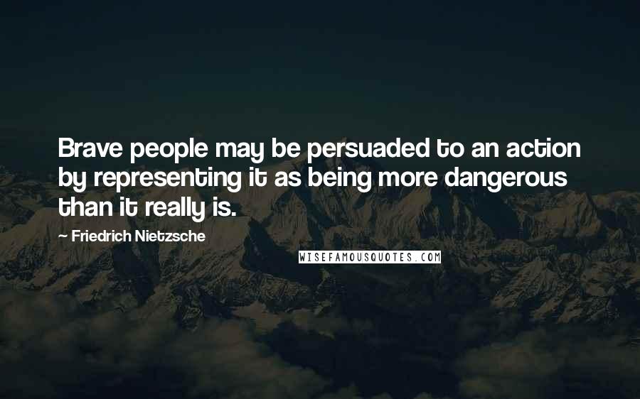 Friedrich Nietzsche Quotes: Brave people may be persuaded to an action by representing it as being more dangerous than it really is.