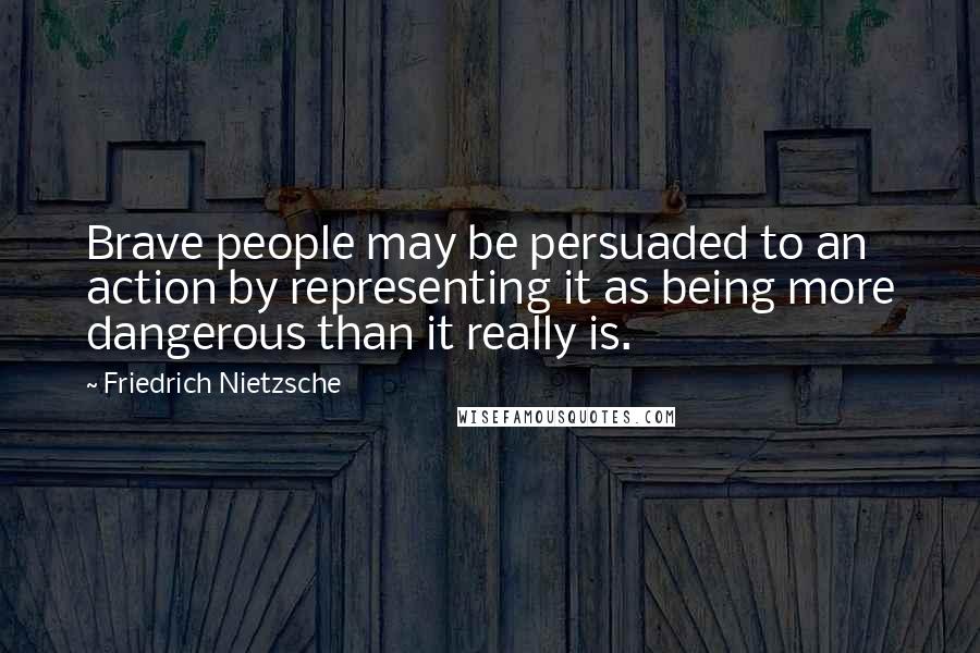 Friedrich Nietzsche Quotes: Brave people may be persuaded to an action by representing it as being more dangerous than it really is.