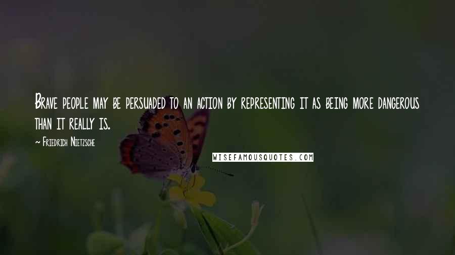 Friedrich Nietzsche Quotes: Brave people may be persuaded to an action by representing it as being more dangerous than it really is.