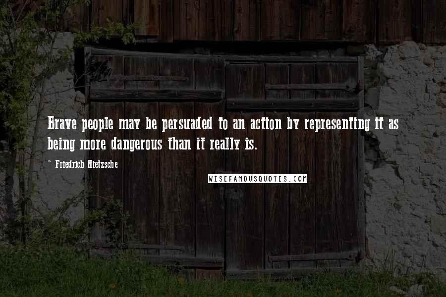 Friedrich Nietzsche Quotes: Brave people may be persuaded to an action by representing it as being more dangerous than it really is.