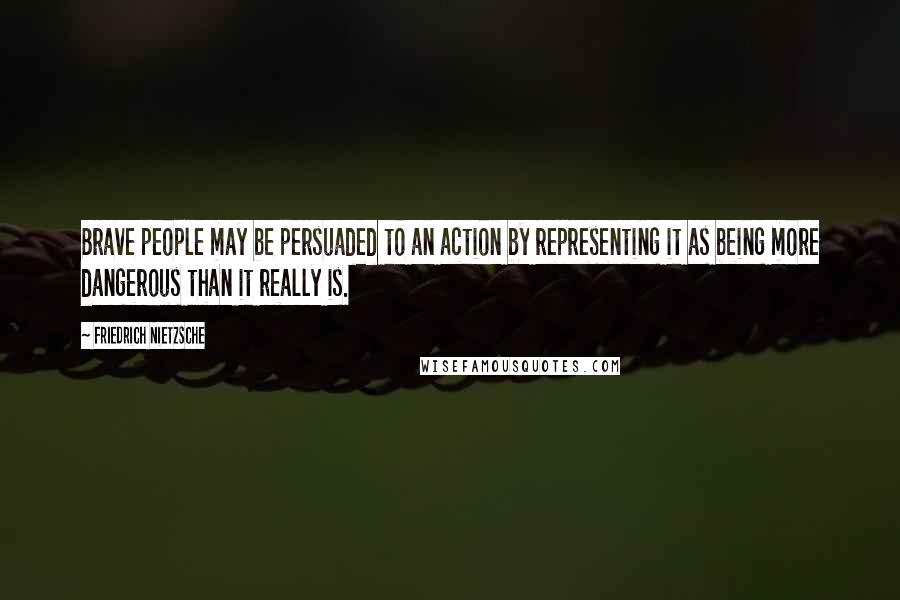 Friedrich Nietzsche Quotes: Brave people may be persuaded to an action by representing it as being more dangerous than it really is.