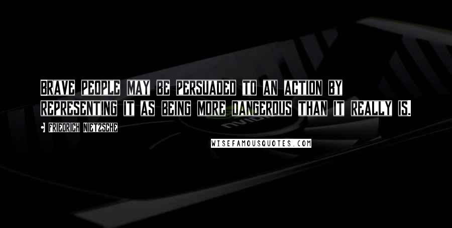 Friedrich Nietzsche Quotes: Brave people may be persuaded to an action by representing it as being more dangerous than it really is.