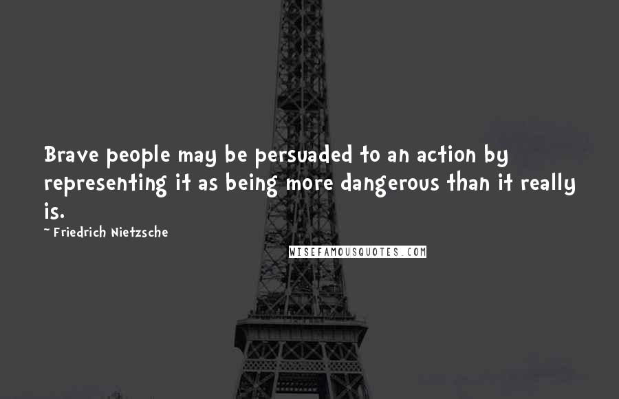 Friedrich Nietzsche Quotes: Brave people may be persuaded to an action by representing it as being more dangerous than it really is.