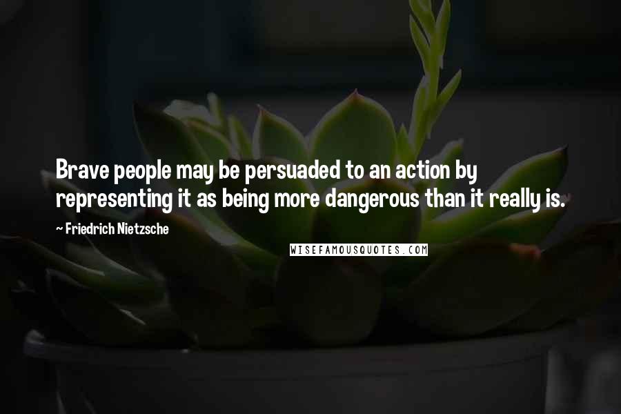 Friedrich Nietzsche Quotes: Brave people may be persuaded to an action by representing it as being more dangerous than it really is.