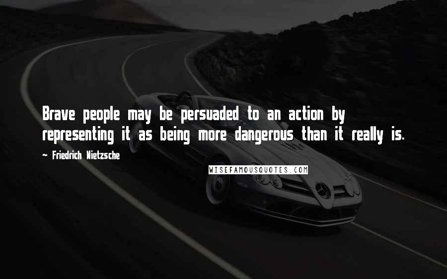 Friedrich Nietzsche Quotes: Brave people may be persuaded to an action by representing it as being more dangerous than it really is.