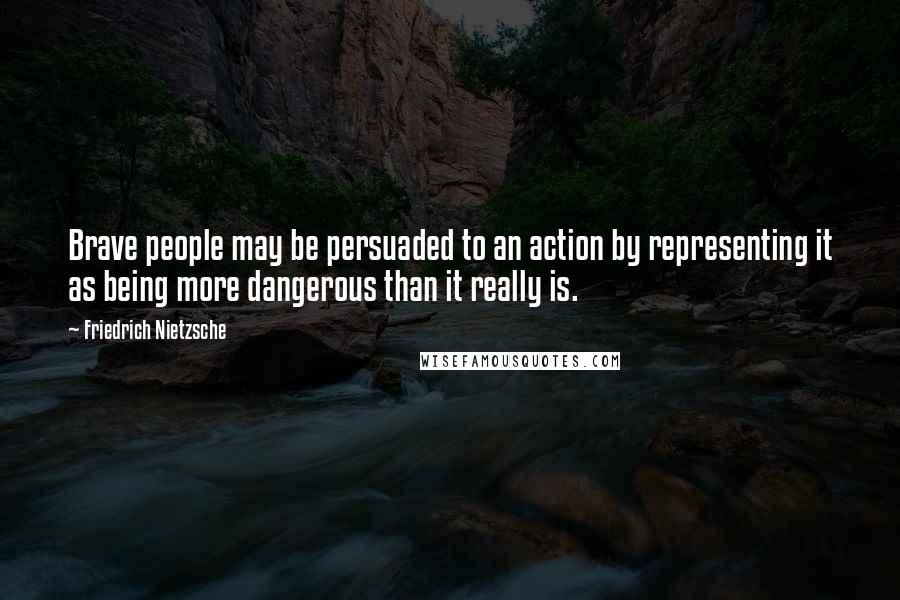 Friedrich Nietzsche Quotes: Brave people may be persuaded to an action by representing it as being more dangerous than it really is.