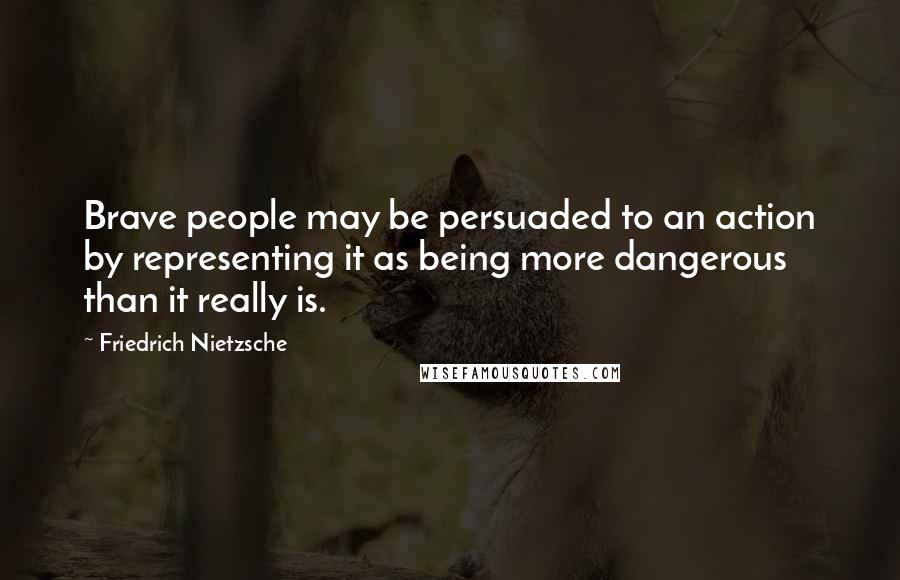 Friedrich Nietzsche Quotes: Brave people may be persuaded to an action by representing it as being more dangerous than it really is.