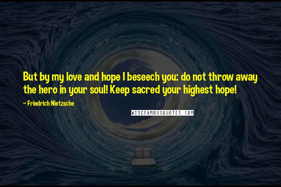 Friedrich Nietzsche Quotes: But by my love and hope I beseech you: do not throw away the hero in your soul! Keep sacred your highest hope!