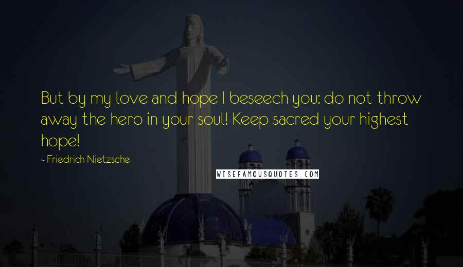 Friedrich Nietzsche Quotes: But by my love and hope I beseech you: do not throw away the hero in your soul! Keep sacred your highest hope!