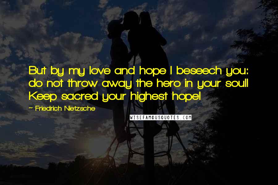 Friedrich Nietzsche Quotes: But by my love and hope I beseech you: do not throw away the hero in your soul! Keep sacred your highest hope!