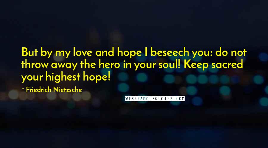 Friedrich Nietzsche Quotes: But by my love and hope I beseech you: do not throw away the hero in your soul! Keep sacred your highest hope!