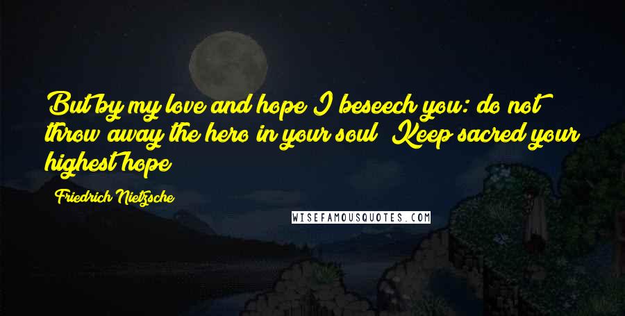 Friedrich Nietzsche Quotes: But by my love and hope I beseech you: do not throw away the hero in your soul! Keep sacred your highest hope!