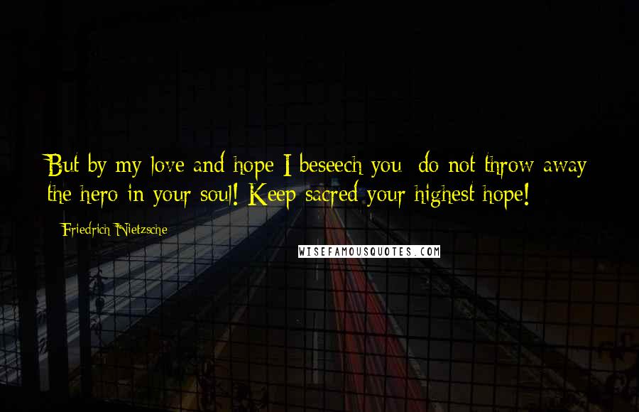 Friedrich Nietzsche Quotes: But by my love and hope I beseech you: do not throw away the hero in your soul! Keep sacred your highest hope!