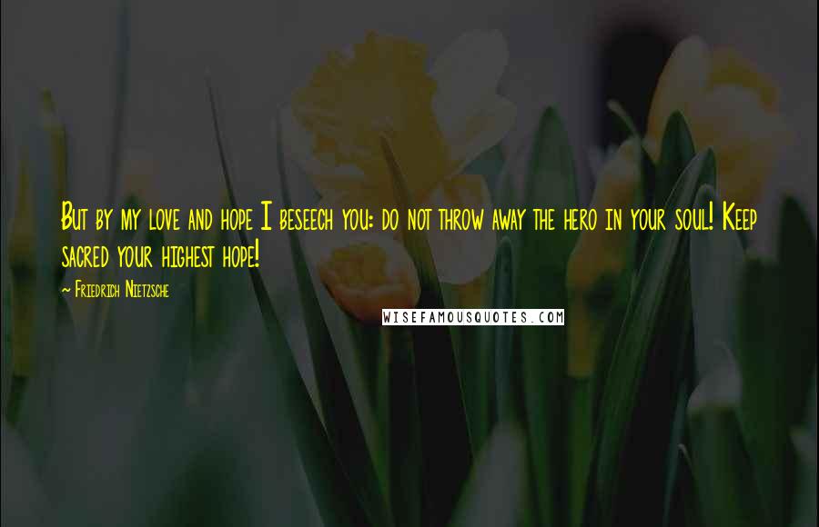 Friedrich Nietzsche Quotes: But by my love and hope I beseech you: do not throw away the hero in your soul! Keep sacred your highest hope!