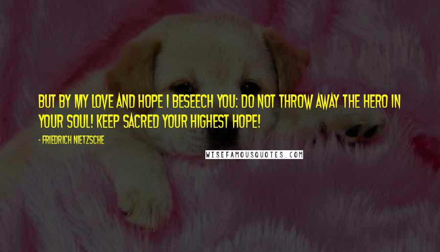 Friedrich Nietzsche Quotes: But by my love and hope I beseech you: do not throw away the hero in your soul! Keep sacred your highest hope!