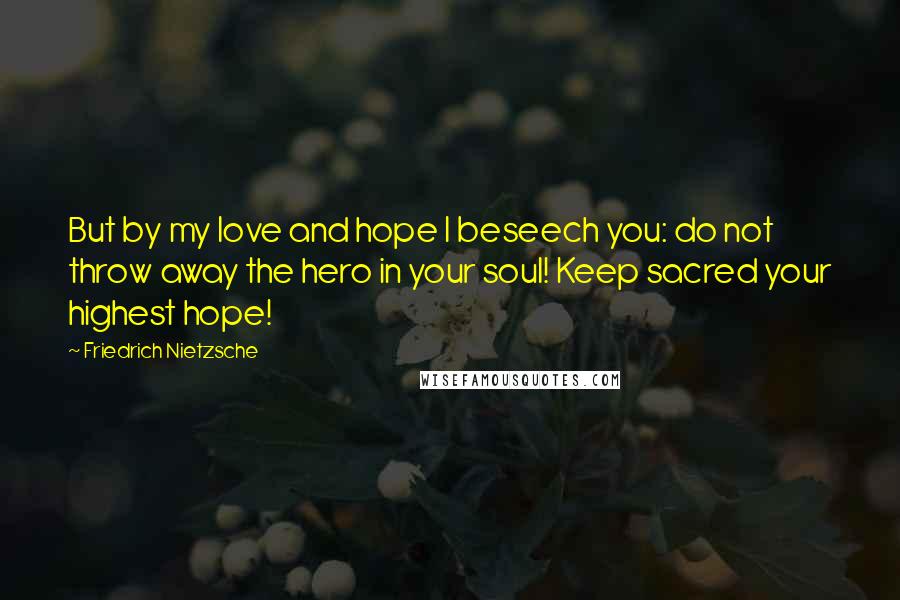 Friedrich Nietzsche Quotes: But by my love and hope I beseech you: do not throw away the hero in your soul! Keep sacred your highest hope!