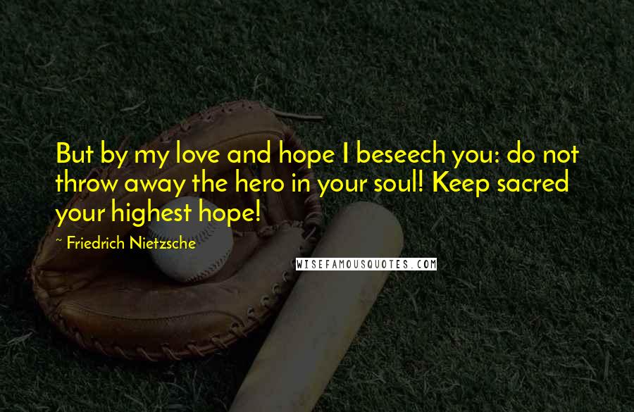 Friedrich Nietzsche Quotes: But by my love and hope I beseech you: do not throw away the hero in your soul! Keep sacred your highest hope!