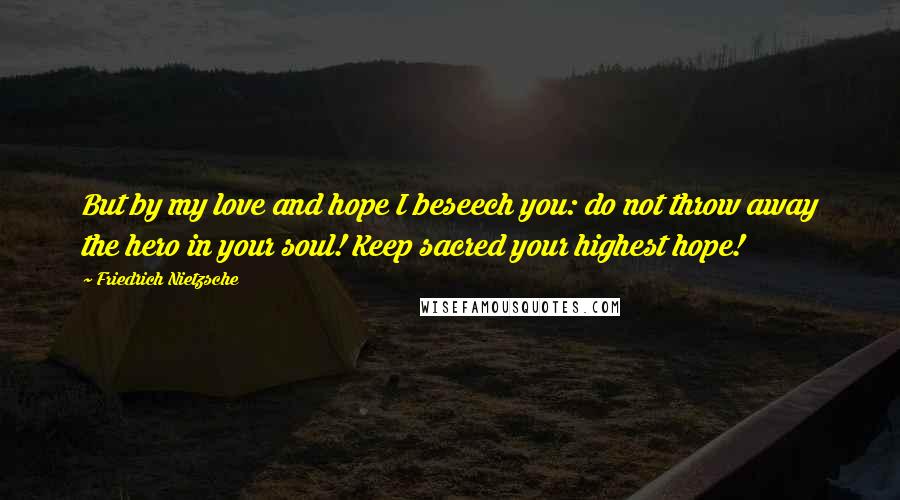 Friedrich Nietzsche Quotes: But by my love and hope I beseech you: do not throw away the hero in your soul! Keep sacred your highest hope!
