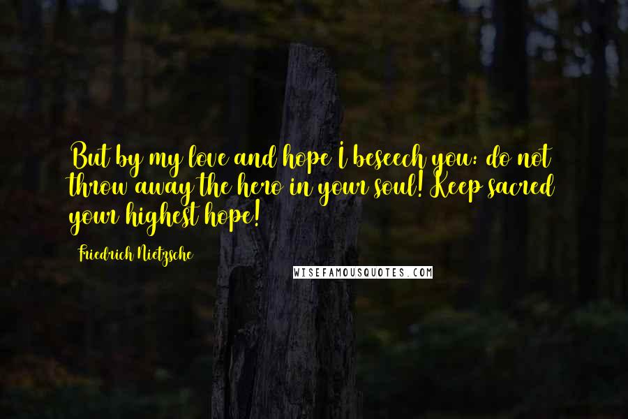 Friedrich Nietzsche Quotes: But by my love and hope I beseech you: do not throw away the hero in your soul! Keep sacred your highest hope!