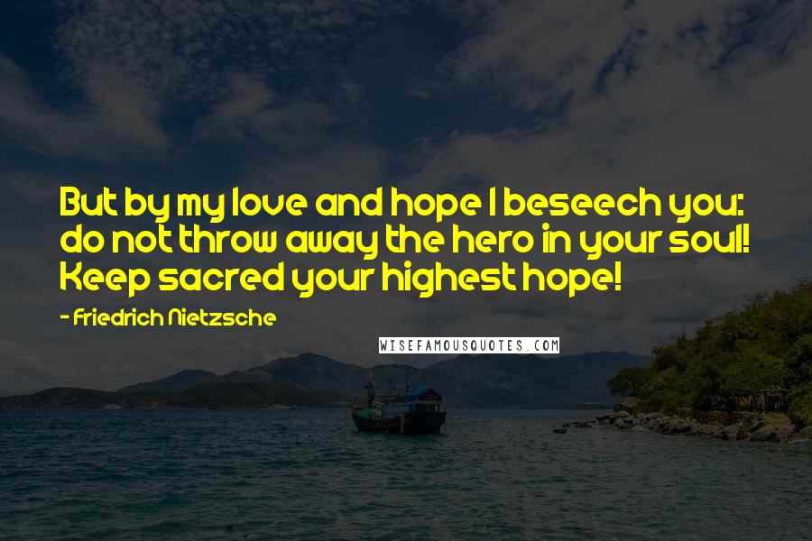 Friedrich Nietzsche Quotes: But by my love and hope I beseech you: do not throw away the hero in your soul! Keep sacred your highest hope!