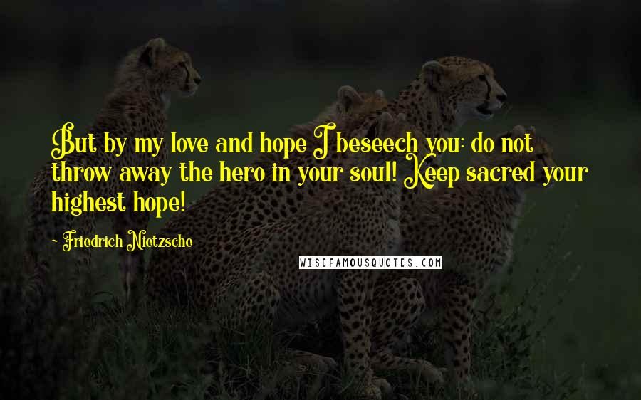 Friedrich Nietzsche Quotes: But by my love and hope I beseech you: do not throw away the hero in your soul! Keep sacred your highest hope!