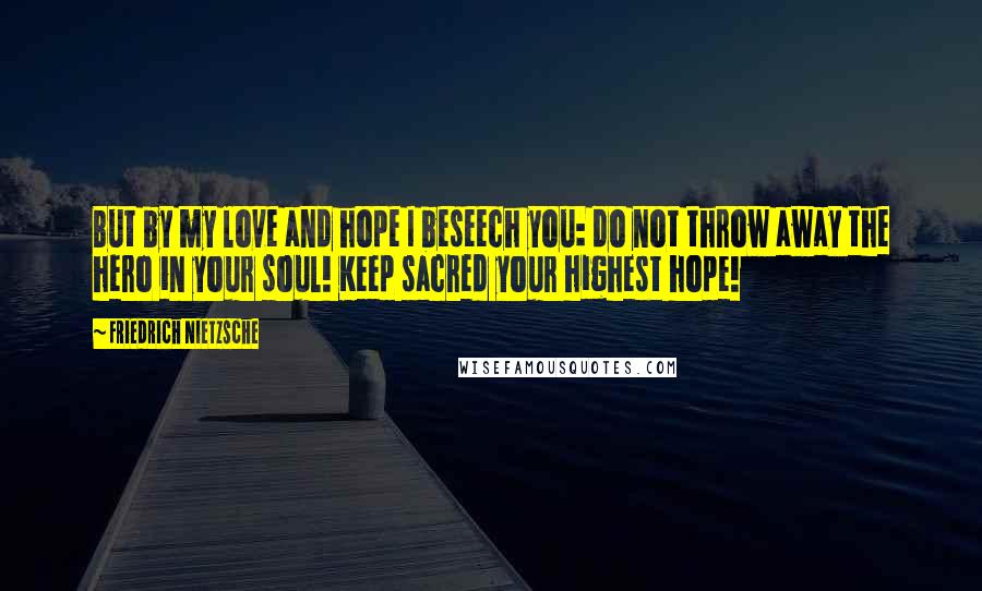 Friedrich Nietzsche Quotes: But by my love and hope I beseech you: do not throw away the hero in your soul! Keep sacred your highest hope!
